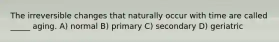 The irreversible changes that naturally occur with time are called _____ aging. A) normal B) primary C) secondary D) geriatric