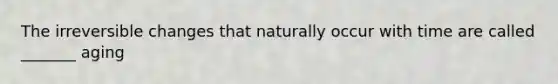 The irreversible changes that naturally occur with time are called _______ aging