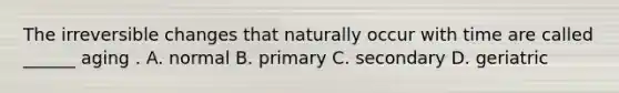 The irreversible changes that naturally occur with time are called ______ aging . A. normal B. primary C. secondary D. geriatric