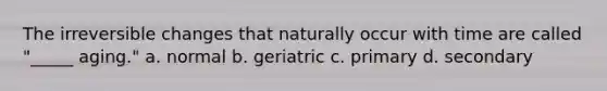 The irreversible changes that naturally occur with time are called "_____ aging." a. normal b. geriatric c. primary d. secondary