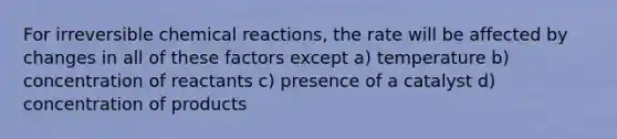 For irreversible chemical reactions, the rate will be affected by changes in all of these factors except a) temperature b) concentration of reactants c) presence of a catalyst d) concentration of products