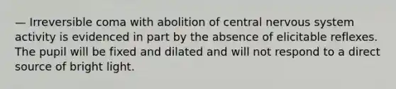 — Irreversible coma with abolition of central nervous system activity is evidenced in part by the absence of elicitable reflexes. The pupil will be fixed and dilated and will not respond to a direct source of bright light.