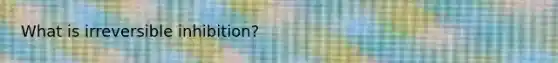 What is irreversible inhibition?