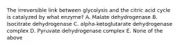 The irreversible link between glycolysis and the citric acid cycle is catalyzed by what enzyme? A. Malate dehydrogenase B. Isocitrate dehydrogenase C. alpha-ketoglutarate dehydrogenase complex D. Pyruvate dehydrogenase complex E. None of the above