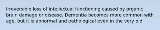 Irreversible loss of intellectual functioning caused by organic brain damage or disease. Dementia becomes more common with age, but it is abnormal and pathological even in the very old.