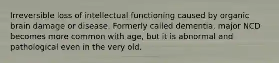 Irreversible loss of intellectual functioning caused by organic brain damage or disease. Formerly called dementia, major NCD becomes more common with age, but it is abnormal and pathological even in the very old.