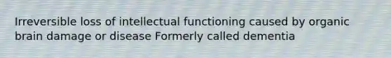 Irreversible loss of intellectual functioning caused by organic brain damage or disease Formerly called dementia