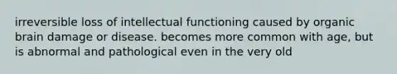 irreversible loss of intellectual functioning caused by organic brain damage or disease. becomes more common with age, but is abnormal and pathological even in the very old