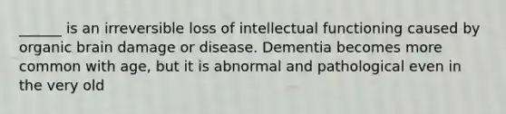 ______ is an irreversible loss of intellectual functioning caused by organic brain damage or disease. Dementia becomes more common with age, but it is abnormal and pathological even in the very old