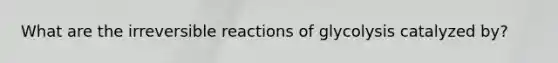 What are the irreversible reactions of glycolysis catalyzed by?