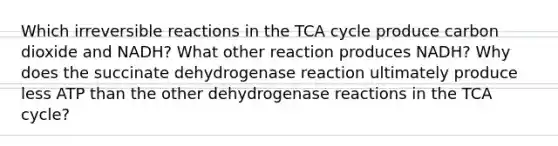 Which irreversible reactions in the TCA cycle produce carbon dioxide and NADH? What other reaction produces NADH? Why does the succinate dehydrogenase reaction ultimately produce less ATP than the other dehydrogenase reactions in the TCA cycle?