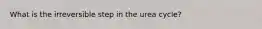 What is the irreversible step in the urea cycle?