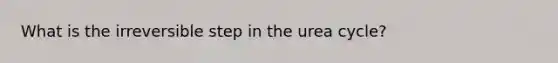 What is the irreversible step in the urea cycle?