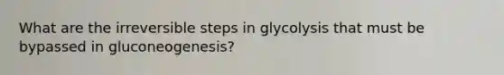 What are the irreversible steps in glycolysis that must be bypassed in gluconeogenesis?