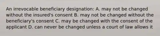 An irrevocable beneficiary designation: A. may not be changed without the insured's consent B. may not be changed without the beneficiary's consent C. may be changed with the consent of the applicant D. can never be changed unless a court of law allows it