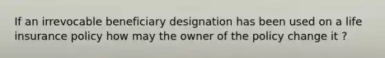 If an irrevocable beneficiary designation has been used on a life insurance policy how may the owner of the policy change it ?