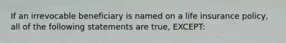 If an irrevocable beneficiary is named on a life insurance policy, all of the following statements are true, EXCEPT: