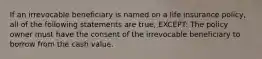 If an irrevocable beneficiary is named on a life insurance policy, all of the following statements are true, EXCEPT: The policy owner must have the consent of the irrevocable beneficiary to borrow from the cash value.