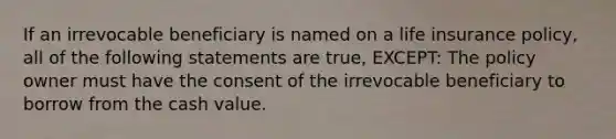 If an irrevocable beneficiary is named on a life insurance policy, all of the following statements are true, EXCEPT: The policy owner must have the consent of the irrevocable beneficiary to borrow from the cash value.