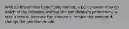 With an irrevocable beneficiary named, a policy owner may do which of the following without the beneficiary's permission? a. take a loan b. increase the amount c. reduce the amount d. change the premium mode