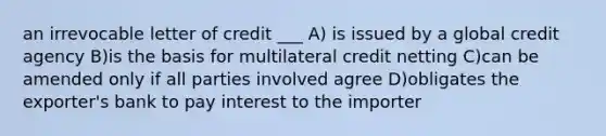 an irrevocable letter of credit ___ A) is issued by a global credit agency B)is the basis for multilateral credit netting C)can be amended only if all parties involved agree D)obligates the exporter's bank to pay interest to the importer