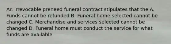 An irrevocable preneed funeral contract stipulates that the A. Funds cannot be refunded B. Funeral home selected cannot be changed C. Merchandise and services selected cannot be changed D. Funeral home must conduct the service for what funds are available