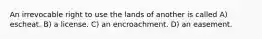 An irrevocable right to use the lands of another is called A) escheat. B) a license. C) an encroachment. D) an easement.