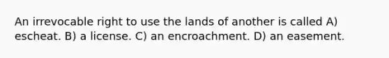 An irrevocable right to use the lands of another is called A) escheat. B) a license. C) an encroachment. D) an easement.