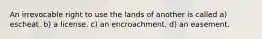 An irrevocable right to use the lands of another is called a) escheat. b) a license. c) an encroachment. d) an easement.