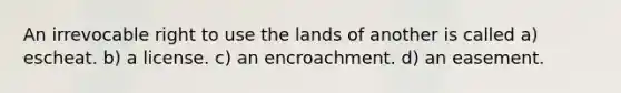 An irrevocable right to use the lands of another is called a) escheat. b) a license. c) an encroachment. d) an easement.