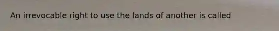 An irrevocable right to use the lands of another is called