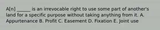 A[n] ______ is an irrevocable right to use some part of another's land for a specific purpose without taking anything from it. A. Appurtenance B. Profit C. Easement D. Fixation E. Joint use