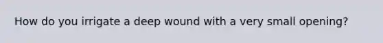 How do you irrigate a deep wound with a very small opening?