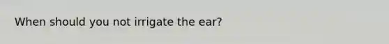 When should you not irrigate the ear?