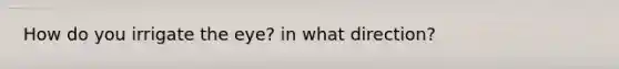 How do you irrigate the eye? in what direction?