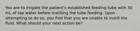 You are to irrigate the patient's established feeding tube with 30 mL of tap water before instilling the tube feeding. Upon attempting to do so, you find that you are unable to instill the fluid. What should your next action be?