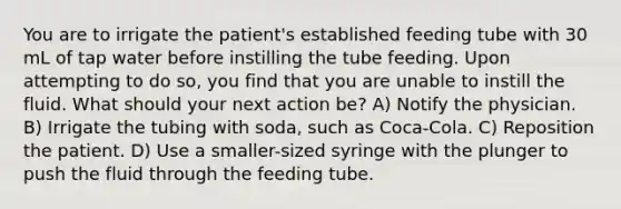 You are to irrigate the patient's established feeding tube with 30 mL of tap water before instilling the tube feeding. Upon attempting to do so, you find that you are unable to instill the fluid. What should your next action be? A) Notify the physician. B) Irrigate the tubing with soda, such as Coca-Cola. C) Reposition the patient. D) Use a smaller-sized syringe with the plunger to push the fluid through the feeding tube.