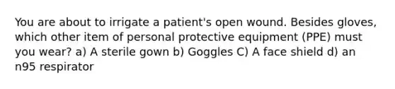 You are about to irrigate a patient's open wound. Besides gloves, which other item of personal protective equipment (PPE) must you wear? a) A sterile gown b) Goggles C) A face shield d) an n95 respirator