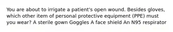 You are about to irrigate a patient's open wound. Besides gloves, which other item of personal protective equipment (PPE) must you wear? A sterile gown Goggles A face shield An N95 respirator