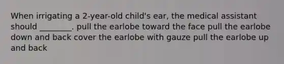 When irrigating a 2-year-old child's ear, the medical assistant should ________. pull the earlobe toward the face pull the earlobe down and back cover the earlobe with gauze pull the earlobe up and back