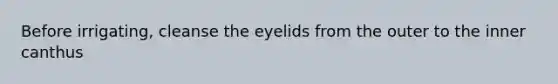 Before irrigating, cleanse the eyelids from the outer to the inner canthus