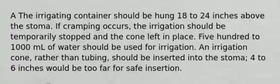 A The irrigating container should be hung 18 to 24 inches above the stoma. If cramping occurs, the irrigation should be temporarily stopped and the cone left in place. Five hundred to 1000 mL of water should be used for irrigation. An irrigation cone, rather than tubing, should be inserted into the stoma; 4 to 6 inches would be too far for safe insertion.