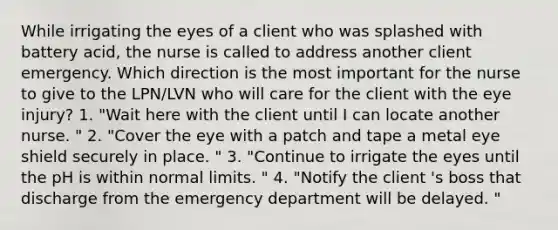 While irrigating the eyes of a client who was splashed with battery acid, the nurse is called to address another client emergency. Which direction is the most important for the nurse to give to the LPN/LVN who will care for the client with the eye injury? 1. "Wait here with the client until I can locate another nurse. " 2. "Cover the eye with a patch and tape a metal eye shield securely in place. " 3. "Continue to irrigate the eyes until the pH is within normal limits. " 4. "Notify the client 's boss that discharge from the emergency department will be delayed. "