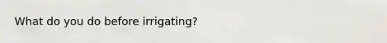 What do you do before irrigating?