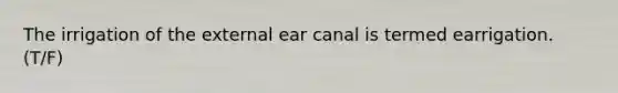 The irrigation of the external ear canal is termed earrigation. (T/F)