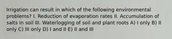 Irrigation can result in which of the following environmental problems? I. Reduction of evaporation rates II. Accumulation of salts in soil III. Waterlogging of soil and plant roots A) I only B) II only C) III only D) I and II E) II and III