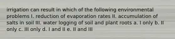 irrigation can result in which of the following environmental problems I. reduction of evaporation rates II. accumulation of salts in soil III. water logging of soil and plant roots a. I only b. II only c. III only d. I and II e. II and III