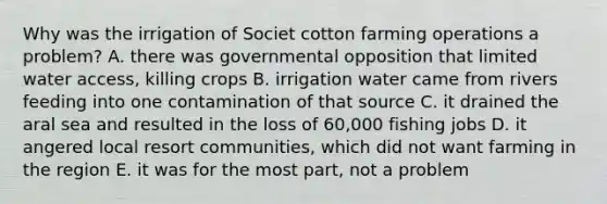 Why was the irrigation of Societ cotton farming operations a problem? A. there was governmental opposition that limited water access, killing crops B. irrigation water came from rivers feeding into one contamination of that source C. it drained the aral sea and resulted in the loss of 60,000 fishing jobs D. it angered local resort communities, which did not want farming in the region E. it was for the most part, not a problem