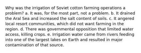 Why was the irrigation of Soviet cotton farming operations a problem? a. It was, for the most part, not a problem. b. It drained the Aral Sea and increased the salt content of soils. c. It angered local resort communities, which did not want farming in the region. d. There was governmental opposition that limited water access, killing crops. e. Irrigation water came from rivers feeding into one of the largest lakes on Earth and resulted in major contamination of that source.