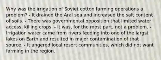 Why was the irrigation of Soviet cotton farming operations a problem? - It drained the Aral sea and increased the salt content of soils. - There was governmental opposition that limited water access, killing crops. - It was, for the most part, not a problem. - Irrigation water came from rivers feeding into one of the largst lakes on Earth and resulted in major contamination of that source. - It angered local resort communities, which did not want farming in the region.